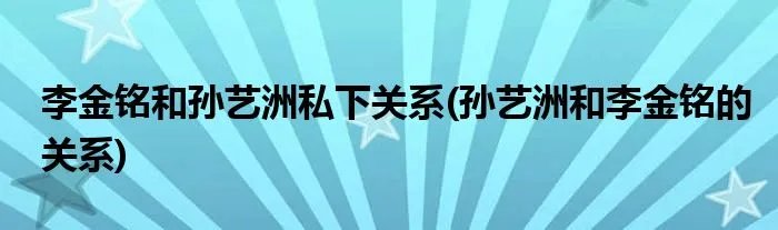 李金铭和孙艺洲私下关系(孙艺洲和李金铭的关系)