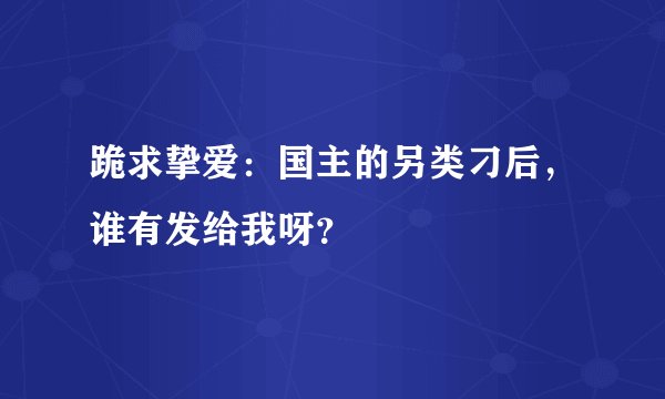 跪求挚爱：国主的另类刁后，谁有发给我呀？