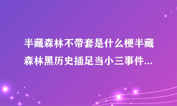 半藏森林不带套是什么梗半藏森林黑历史插足当小三事件深扒-飞外网