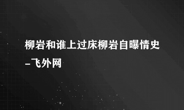 柳岩和谁上过床柳岩自曝情史-飞外网