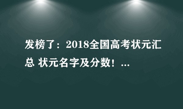 发榜了：2018全国高考状元汇总 状元名字及分数！值得你参考、收藏！