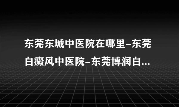 东莞东城中医院在哪里-东莞白癜风中医院-东莞博润白癜风院正规