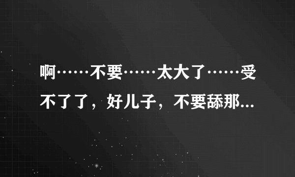 啊……不要……太大了……受不了了,好儿子,不要舔那里,啊,老
