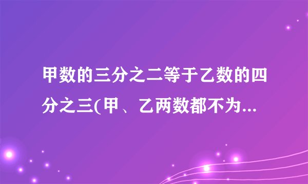 甲数的三分之二等于乙数的四分之三(甲、乙两数都不为0)那么甲数与乙数的比是( )。