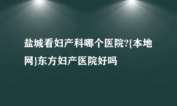 盐城看妇产科哪个医院?{本地网}东方妇产医院好吗