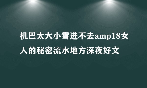 机巴太大小雪进不去amp18女人的秘密流水地方深夜好文