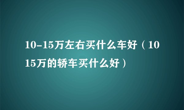 10-15万左右买什么车好（1015万的轿车买什么好）