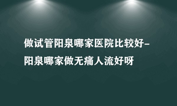 做试管阳泉哪家医院比较好-阳泉哪家做无痛人流好呀