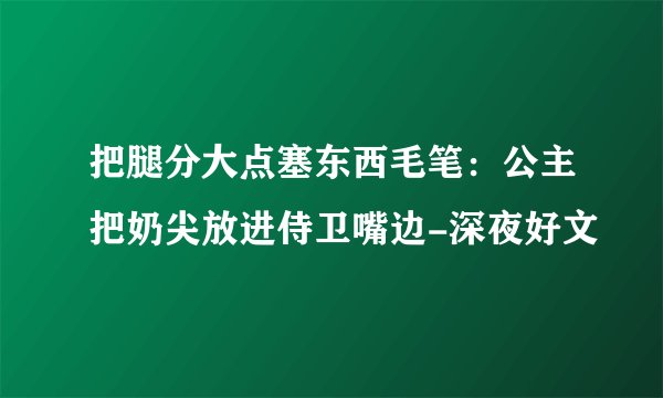 把腿分大点塞东西毛笔:公主把奶尖放进侍卫嘴边-深夜好文