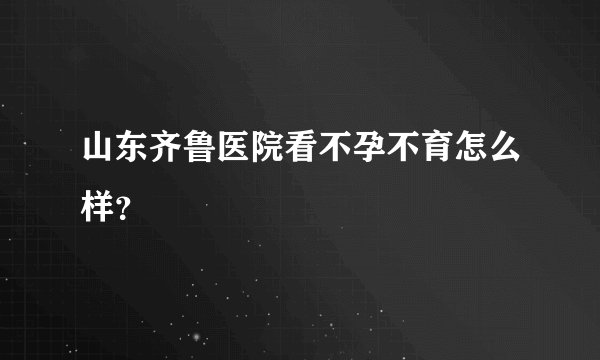 山东齐鲁医院看不孕不育怎么样？