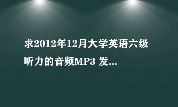 求2012年12月大学英语六级听力的音频MP3 发给我吧 谢谢