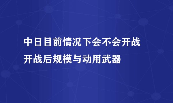 中日目前情况下会不会开战 开战后规模与动用武器