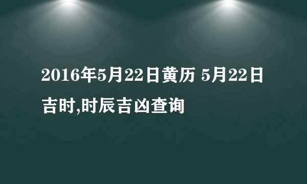 2016年5月22日黄历 5月22日吉时,时辰吉凶查询