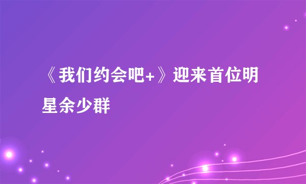 《我们约会吧+》迎来首位明星余少群