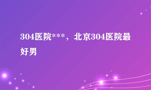 304医院***，北京304医院最好男
