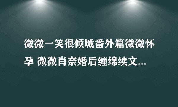 微微一笑很倾城番外篇微微怀孕 微微肖奈婚后缠绵续文(10)