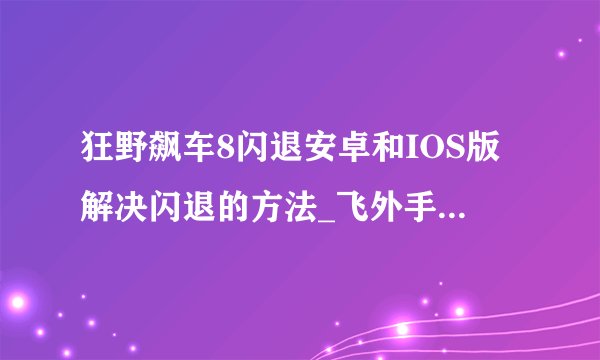 狂野飙车8闪退安卓和IOS版解决闪退的方法_飞外手机游戏网