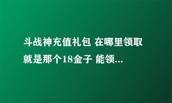 斗战神充值礼包 在哪里领取 就是那个18金子 能领取 惨叫鸡 的那个 最好把链接给我 谢谢了~~~~~~~~~~