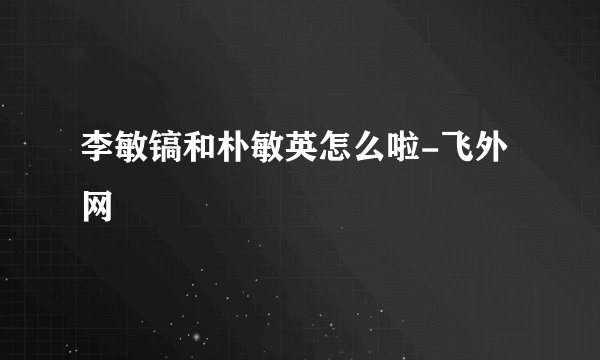 李敏镐和朴敏英怎么啦-飞外网