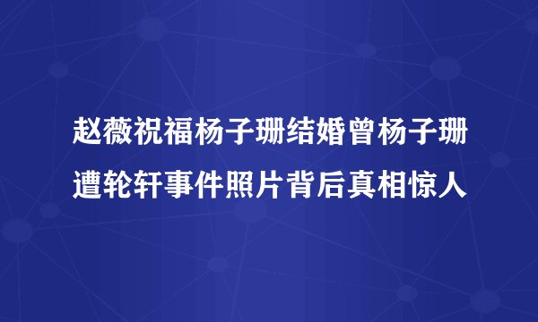 赵薇祝福杨子珊结婚曾杨子珊遭轮轩事件照片背后真相惊人