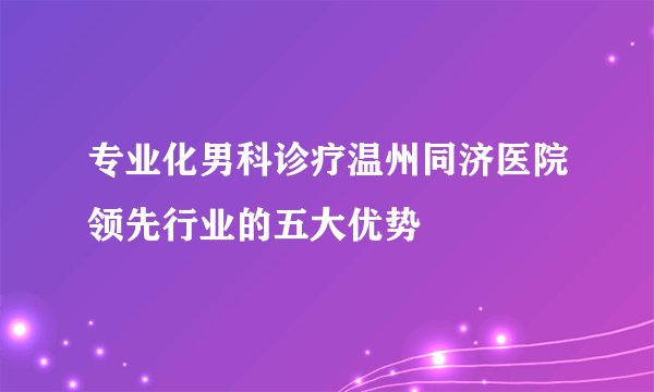 专业化男科诊疗温州同济医院领先行业的五大优势