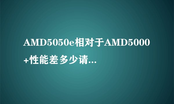 AMD5050e相对于AMD5000+性能差多少请详细回答，说差不多的就不用说了。