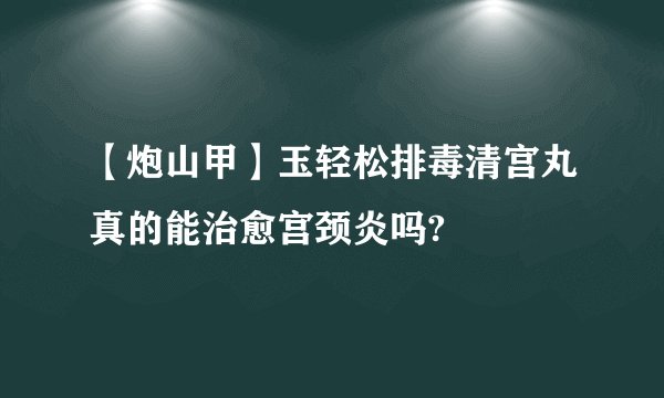 【炮山甲】玉轻松排毒清宫丸真的能治愈宫颈炎吗?