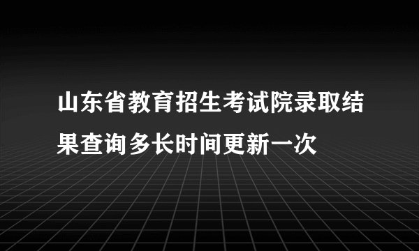 山东省教育招生考试院录取结果查询多长时间更新一次