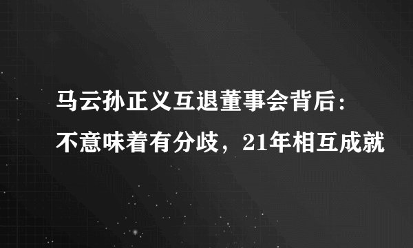 马云孙正义互退董事会背后:不意味着有分歧,21年相互成就