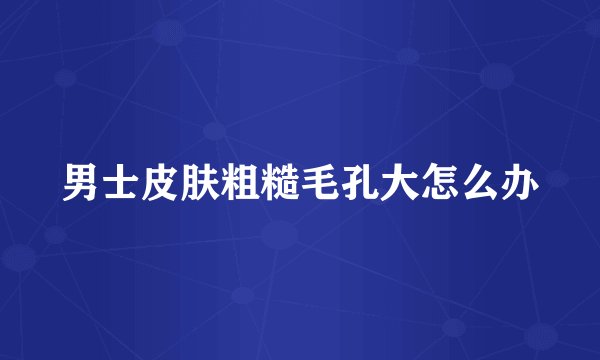 男士皮肤粗糙毛孔大怎么办