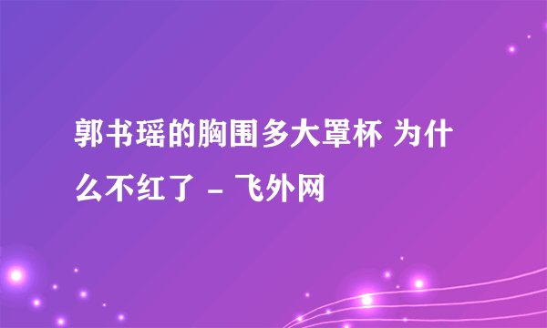 郭书瑶的胸围多大罩杯 为什么不红了 - 飞外网