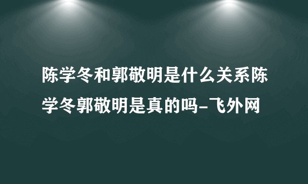 陈学冬和郭敬明是什么关系陈学冬郭敬明是真的吗-飞外网
