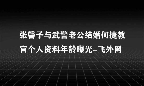 张馨予与武警老公结婚何捷教官个人资料年龄曝光-飞外网