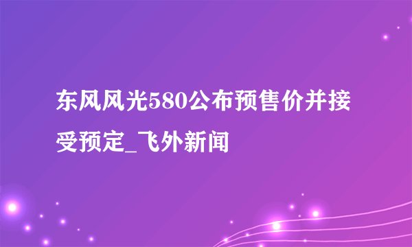 东风风光580公布预售价并接受预定_飞外新闻