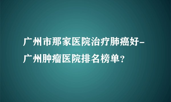 广州市那家医院治疗肺癌好-广州肿瘤医院排名榜单？