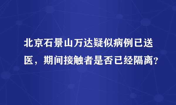 北京石景山万达疑似病例已送医，期间接触者是否已经隔离？