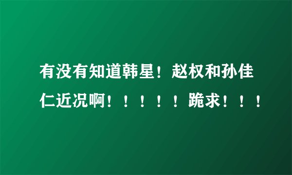 有没有知道韩星！赵权和孙佳仁近况啊！！！！！跪求！！！