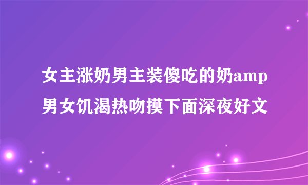 女主涨奶男主装傻吃的奶amp男女饥渴热吻摸下面深夜好文