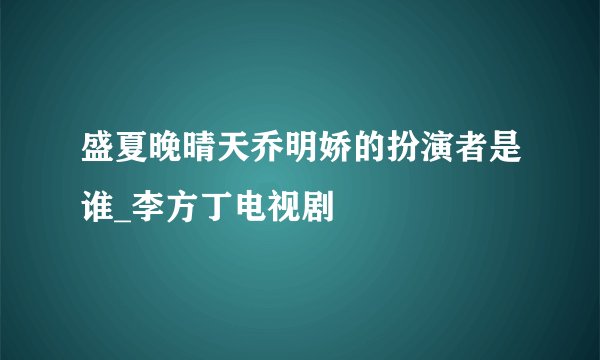 盛夏晚晴天乔明娇的扮演者是谁_李方丁电视剧