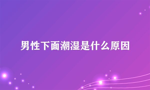 男性下面潮湿是什么原因