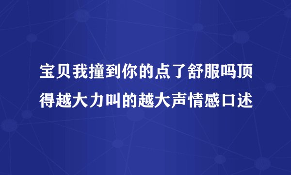 宝贝我撞到你的点了舒服吗顶得越大力叫的越大声情感口述