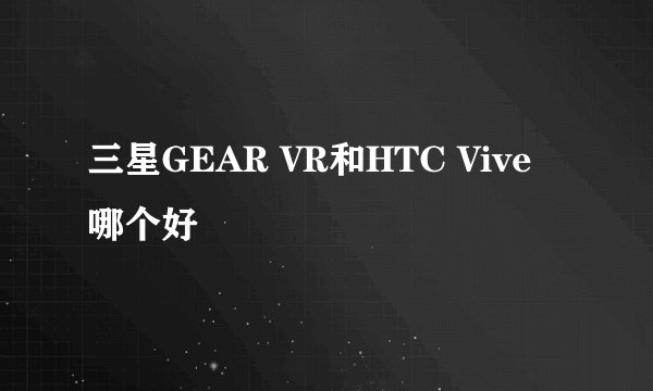 三星GEAR VR和HTC Vive哪个好