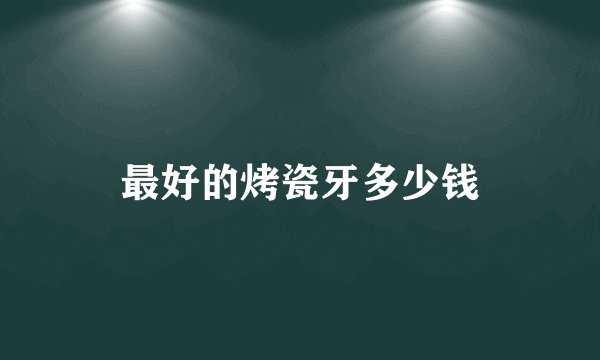 最好的烤瓷牙多少钱