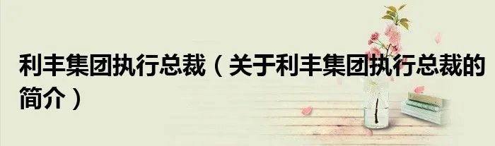 利丰集团执行总裁（关于利丰集团执行总裁的简介）