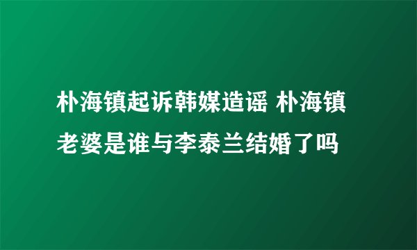 朴海镇起诉韩媒造谣 朴海镇老婆是谁与李泰兰结婚了吗