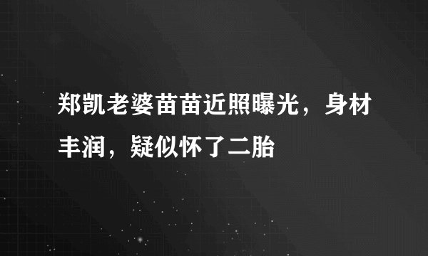 郑凯老婆苗苗近照曝光，身材丰润，疑似怀了二胎