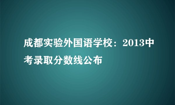 成都实验外国语学校：2013中考录取分数线公布