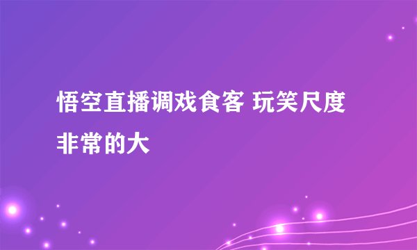 悟空直播调戏食客 玩笑尺度非常的大