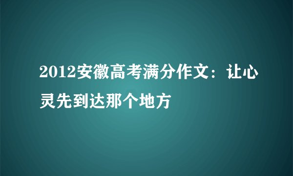 2012安徽高考满分作文:让心灵先到达那个地方