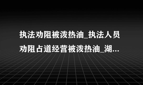 执法劝阻被泼热油_执法人员劝阻占道经营被泼热油_湖北城管执法劝阻被泼热油